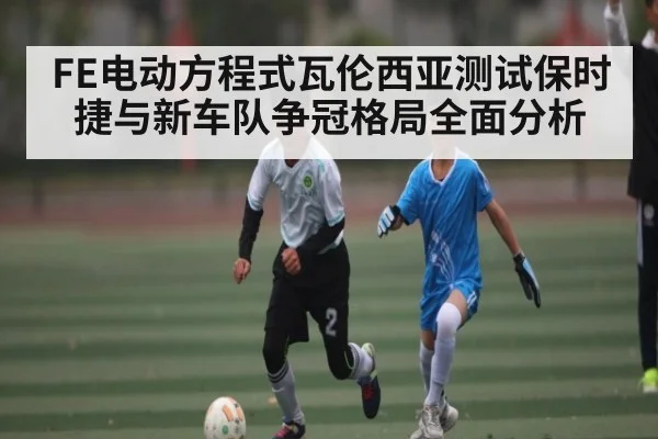 FE电动方程式瓦伦西亚测试保时捷与新车队争冠格局全面分析