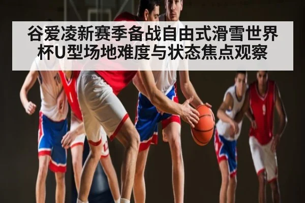 谷爱凌新赛季备战自由式滑雪世界杯U型场地难度与状态焦点观察